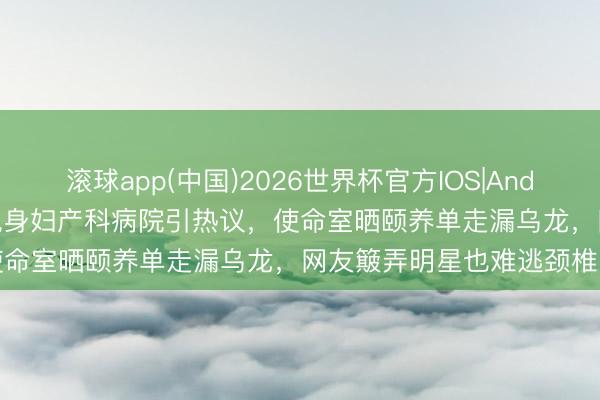 滚球app(中国)2026世界杯官方IOS|Android手机app下载 黄晓明现身妇产科病院引热议,使命室晒颐养单走漏乌龙,网友簸弄明星也难逃颈椎困扰