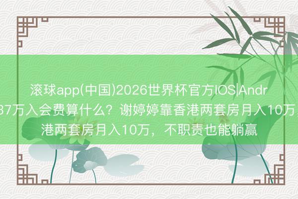 滚球app(中国)2026世界杯官方IOS|Android手机app下载 37万入会费算什么？谢婷婷靠香港两套房月入10万，不职责也能躺赢