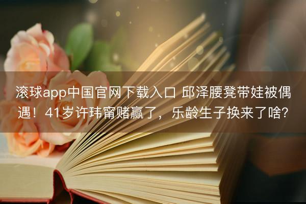 滚球app中国官网下载入口 邱泽腰凳带娃被偶遇！41岁许玮甯赌赢了，乐龄生子换来了啥？