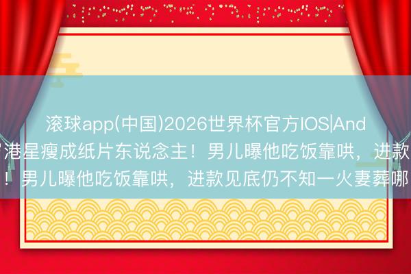 滚球app(中国)2026世界杯官方IOS|Android手机app下载 81岁港星瘦成纸片东说念主！男儿曝他吃饭靠哄，进款见底仍不知一火妻葬哪