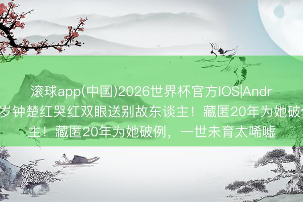 滚球app(中国)2026世界杯官方IOS|Android手机app下载 66岁钟楚红哭红双眼送别故东谈主！藏匿20年为她破例，一世未育太唏嘘