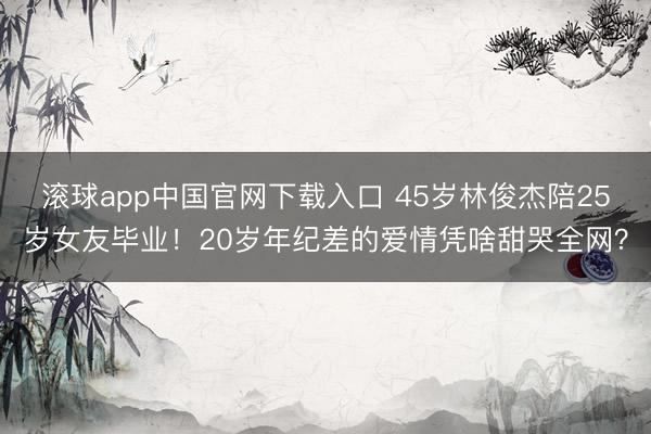 滚球app中国官网下载入口 45岁林俊杰陪25岁女友毕业！20岁年纪差的爱情凭啥甜哭全网？