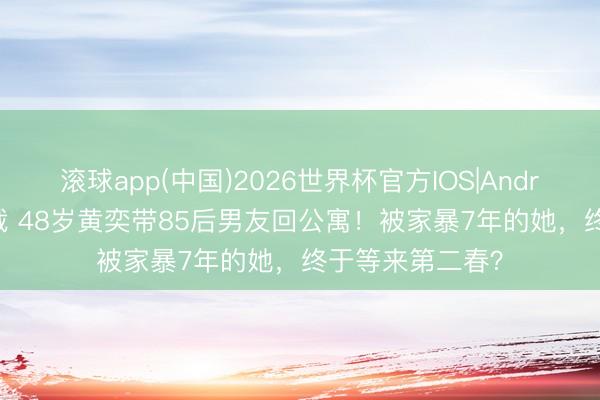 滚球app(中国)2026世界杯官方IOS|Android手机app下载 48岁黄奕带85后男友回公寓！被家暴7年的她，终于等来第二春？