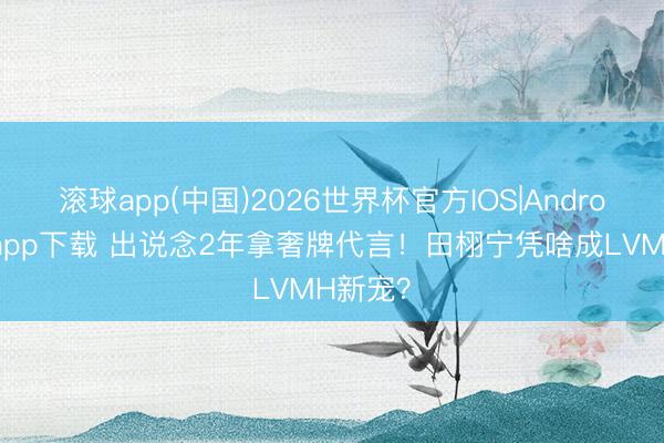 滚球app(中国)2026世界杯官方IOS|Android手机app下载 出说念2年拿奢牌代言！田栩宁凭啥成LVMH新宠？