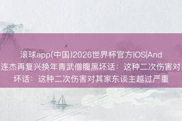 滚球app(中国)2026世界杯官方IOS|Android手机app下载 李连杰再复兴换年青武僧腹黑坏话:这种二次伤害对其家东谈主越过严重