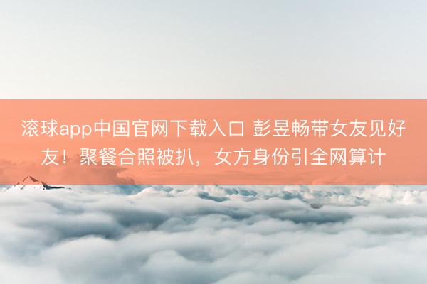 滚球app中国官网下载入口 彭昱畅带女友见好友！聚餐合照被扒，女方身份引全网算计