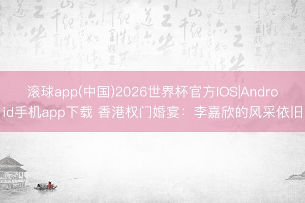 滚球app(中国)2026世界杯官方IOS|Android手机app下载 香港权门婚宴：李嘉欣的风采依旧
