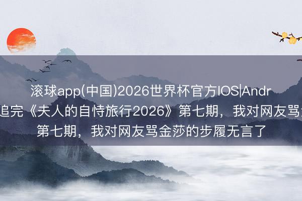 滚球app(中国)2026世界杯官方IOS|Android手机app下载 追完《夫人的自恃旅行2026》第七期，我对网友骂金莎的步履无言了