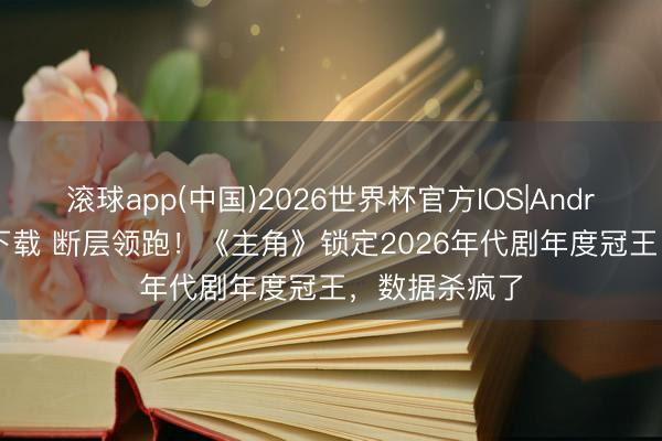 滚球app(中国)2026世界杯官方IOS|Android手机app下载 断层领跑！《主角》锁定2026年代剧年度冠王，数据杀疯了