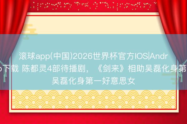 滚球app(中国)2026世界杯官方IOS|Android手机app下载 陈都灵4部待播剧，《剑来》相助吴磊化身第一好意思女