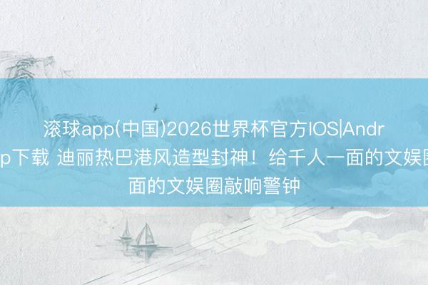 滚球app(中国)2026世界杯官方IOS|Android手机app下载 迪丽热巴港风造型封神!给千人一面的文娱圈敲响警钟