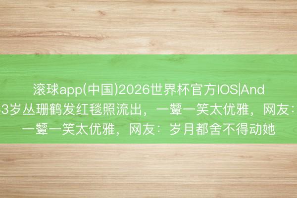 滚球app(中国)2026世界杯官方IOS|Android手机app下载 63岁丛珊鹤发红毯照流出，一颦一笑太优雅，网友：岁月都舍不得动她