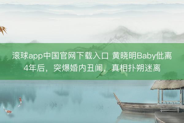 滚球app中国官网下载入口 黄晓明Baby仳离4年后，突爆婚内丑闻，真相扑朔迷离