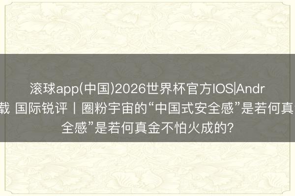 滚球app(中国)2026世界杯官方IOS|Android手机app下载 国际锐评丨圈粉宇宙的“中国式安全感”是若何真金不怕火成的？