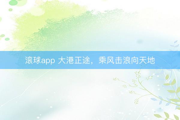 滚球app 大港正途，乘风击浪向天地