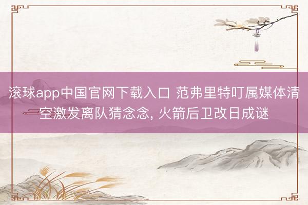 滚球app中国官网下载入口 范弗里特叮属媒体清空激发离队猜念念, 火箭后卫改日成谜