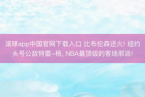 滚球app中国官网下载入口 比布伦森还火! 纽约头号公敌特雷-杨， NBA最顶级的客场邪派!