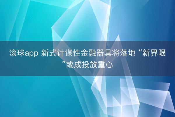 滚球app 新式计谋性金融器具将落地 “新界限”或成投放重心