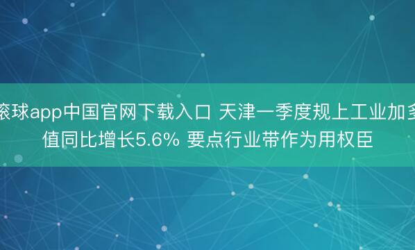 滚球app中国官网下载入口 天津一季度规上工业加多值同比增长5.6% 要点行业带作为用权臣