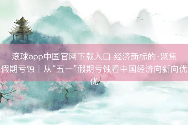 滚球app中国官网下载入口 经济新标的·聚焦假期亏蚀｜从“五一”假期亏蚀看中国经济向新向优