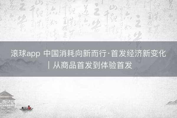 滚球app 中国消耗向新而行·首发经济新变化｜从商品首发到体验首发