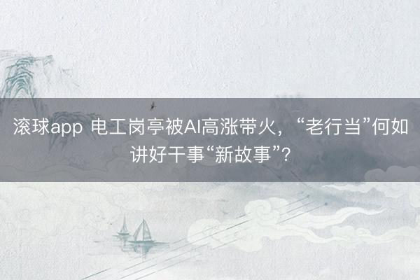 滚球app 电工岗亭被AI高涨带火，“老行当”何如讲好干事“新故事”？