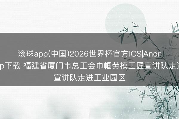 滚球app(中国)2026世界杯官方IOS|Android手机app下载 福建省厦门市总工会巾帼劳模工匠宣讲队走进工业园区