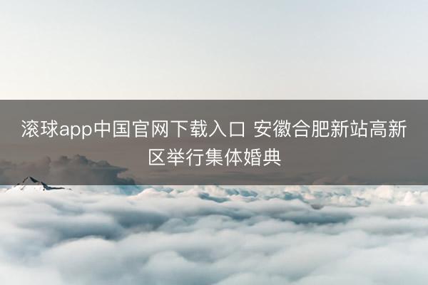 滚球app中国官网下载入口 安徽合肥新站高新区举行集体婚典