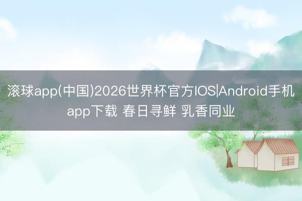 滚球app(中国)2026世界杯官方IOS|Android手机app下载 春日寻鲜 乳香同业