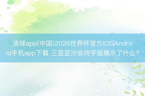 滚球app(中国)2026世界杯官方IOS|Android手机app下载 三亚亚沙会向宇宙展示了什么?