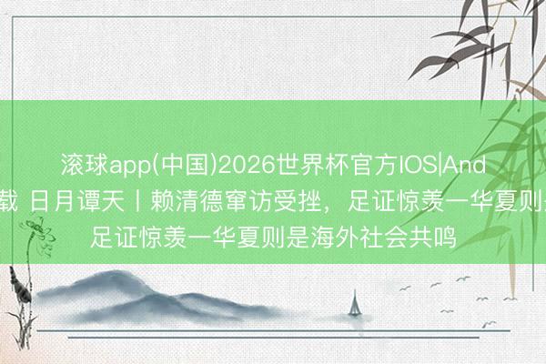 滚球app(中国)2026世界杯官方IOS|Android手机app下载 日月谭天丨赖清德窜访受挫，足证惊羡一华夏则是海外社会共鸣