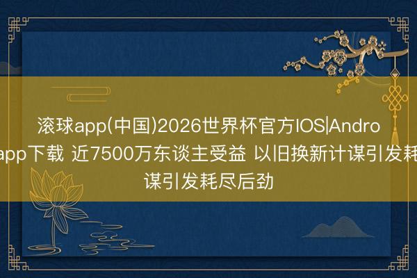 滚球app(中国)2026世界杯官方IOS|Android手机app下载 近7500万东谈主受益 以旧换新计谋引发耗尽后劲