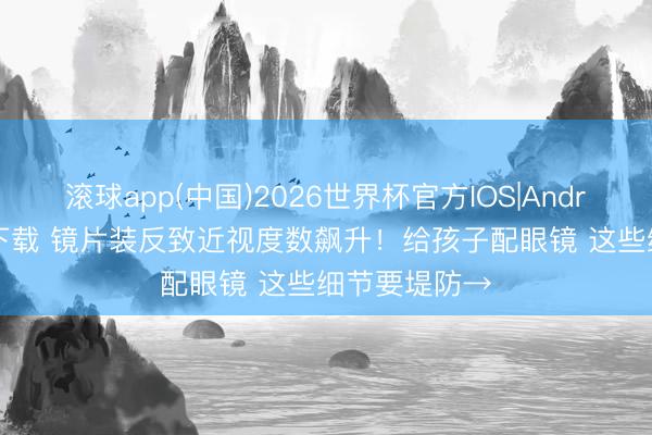 滚球app(中国)2026世界杯官方IOS|Android手机app下载 镜片装反致近视度数飙升！给孩子配眼镜 这些细节要堤防→
