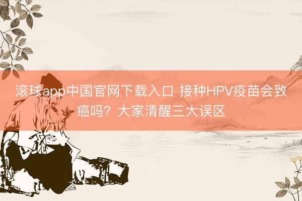 滚球app中国官网下载入口 接种HPV疫苗会致癌吗？大家清醒三大误区
