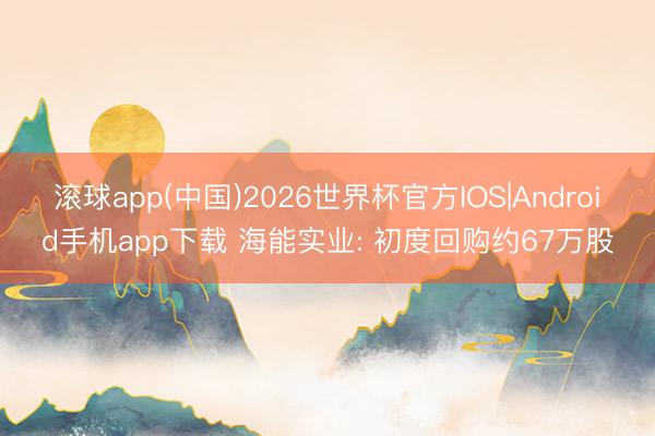 滚球app(中国)2026世界杯官方IOS|Android手机app下载 海能实业: 初度回购约67万股
