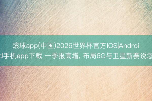滚球app(中国)2026世界杯官方IOS|Android手机app下载 一季报高增， 布局6G与卫星新赛说念