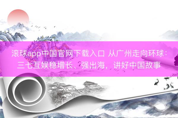 滚球app中国官网下载入口 从广州走向环球：三七互娱稳增长、强出海，讲好中国故事
