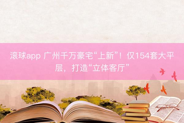 滚球app 广州千万豪宅“上新”！仅154套大平层，打造“立体客厅”