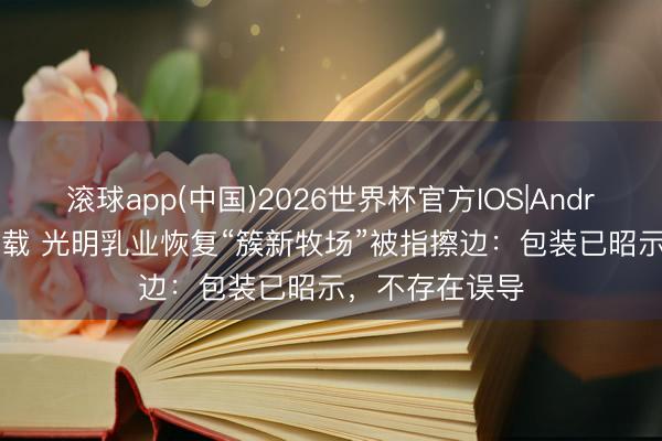 滚球app(中国)2026世界杯官方IOS|Android手机app下载 光明乳业恢复“簇新牧场”被指擦边：包装已昭示，不存在误导