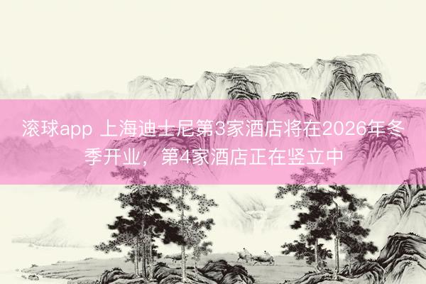 滚球app 上海迪士尼第3家酒店将在2026年冬季开业，第4家酒店正在竖立中