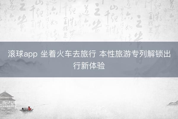 滚球app 坐着火车去旅行 本性旅游专列解锁出行新体验