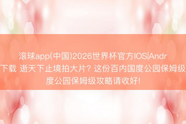 滚球app(中国)2026世界杯官方IOS|Android手机app下载 逝天下止境拍大片? 这份百内国度公园保姆级攻略请收好!