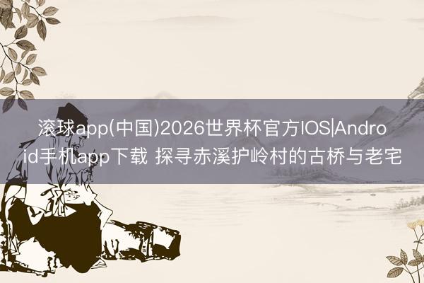 滚球app(中国)2026世界杯官方IOS|Android手机app下载 探寻赤溪护岭村的古桥与老宅