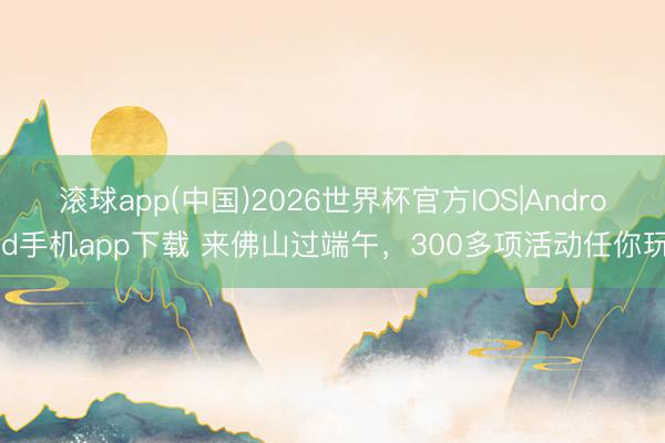 滚球app(中国)2026世界杯官方IOS|Android手机app下载 来佛山过端午，300多项活动任你玩