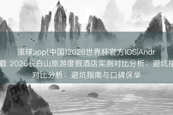 滚球app(中国)2026世界杯官方IOS|Android手机app下载 2026长白山旅游度假酒店实测对比分析：避坑指南与口碑保举