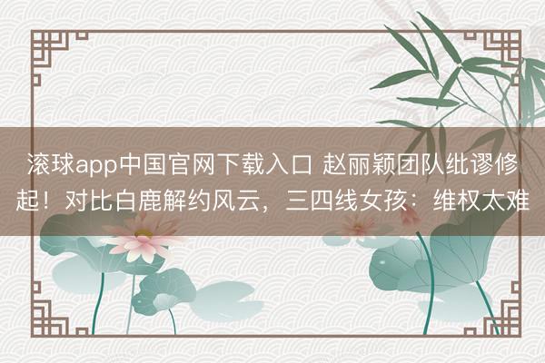 滚球app中国官网下载入口 赵丽颖团队纰谬修起！对比白鹿解约风云，三四线女孩：维权太难