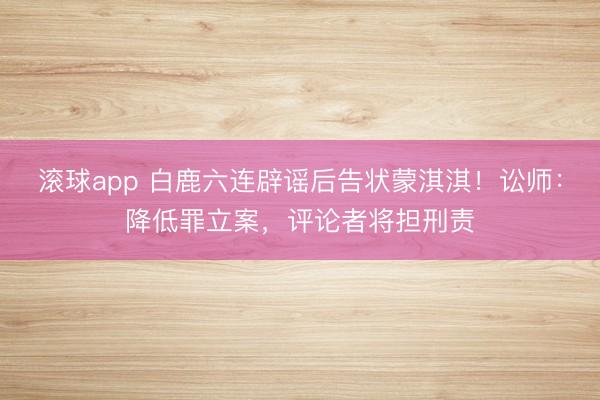 滚球app 白鹿六连辟谣后告状蒙淇淇！讼师：降低罪立案，评论者将担刑责