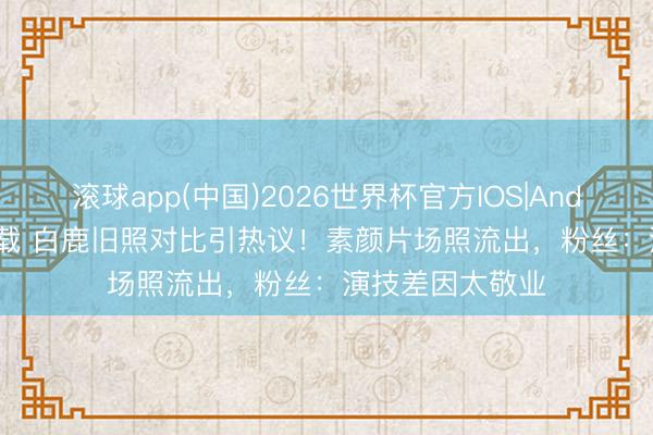 滚球app(中国)2026世界杯官方IOS|Android手机app下载 白鹿旧照对比引热议！素颜片场照流出，粉丝：演技差因太敬业
