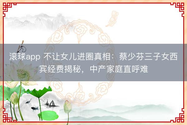 滚球app 不让女儿进圈真相：蔡少芬三子女西宾经费揭秘，中产家庭直呼难