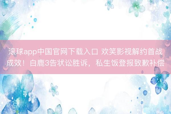 滚球app中国官网下载入口 欢笑影视解约首战成效！白鹿3告状讼胜诉，私生饭登报致歉补偿